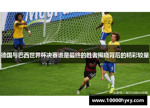 德国与巴西世界杯决赛谁是最终的胜者揭晓背后的精彩较量 德国与巴西世界杯决赛谁是最终的胜者揭晓背后的精彩较量